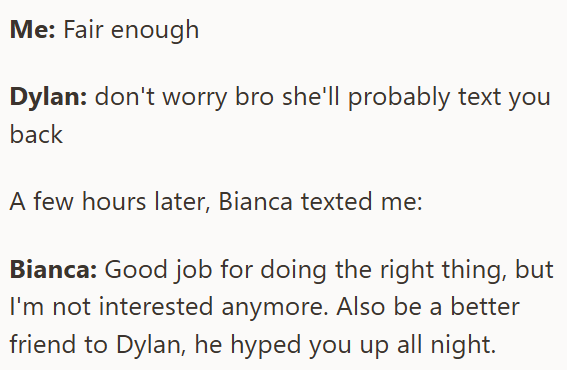 Me: Fair enough Dylan: don't worry bro she'll probably text you back A few hours later, Bianca texted me: Bianca: Good job for doing the right thing, but I'm not interested anymore. Also be a better friend to Dylan, he hyped you up all night.
