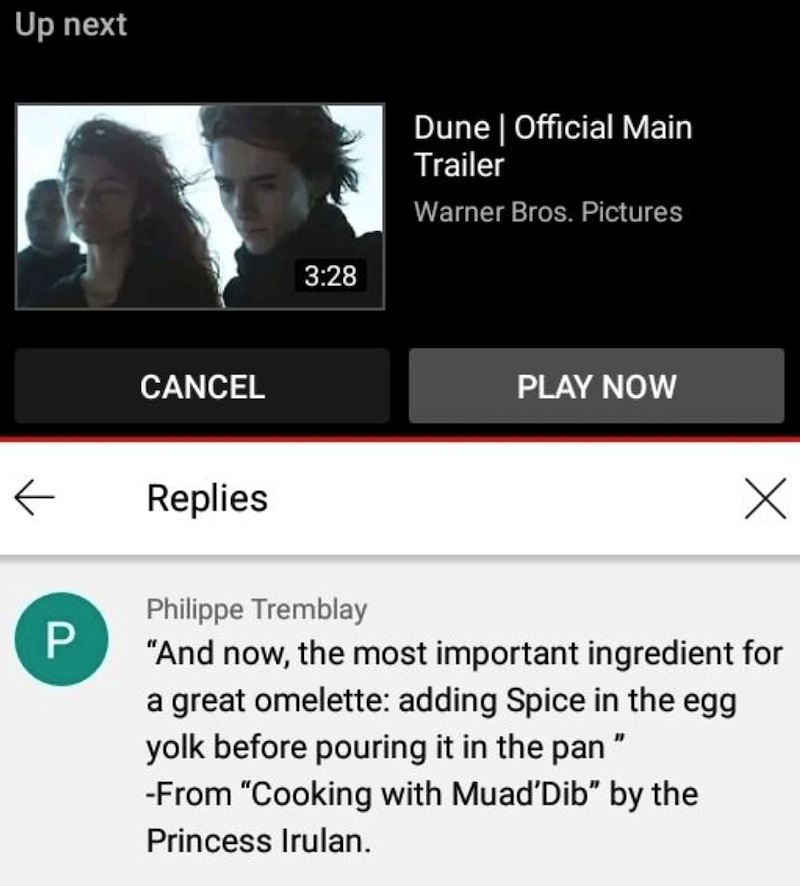 Up next Dune | Official Main Trailer Warner Bros. Pictures CANCEL ← Replies P 3:28 PLAY NOW Х Philippe Tremblay "And now, the most important ingredient for a great omelette: adding Spice in the egg yolk before pouring it in the pan " -From "Cooking with Muad'Dib" by the Princess Irulan.