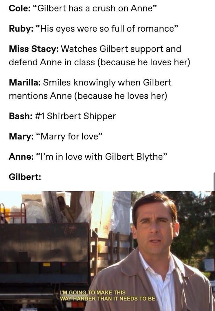 Cole: "Gilbert has a crush on Anne" Ruby: "His eyes were so full of romance" Miss Stacy: Watches Gilbert support and defend Anne in class (because he loves her) Marilla: Smiles knowingly when Gilbert mentions Anne (because he loves her) Bash: #1 Shirbert Shipper Mary: "Marry for love" Anne: "I'm in love with Gilbert Blythe" Gilbert: I'M GOING TO MAKE THIS WAY HARDER THAN IT NEEDS TO BE.