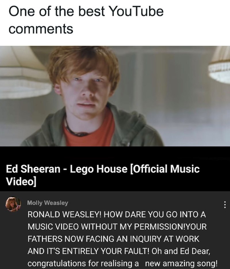 One of the best YouTube comments Ed Sheeran - Lego House [Official Music Video] Molly Weasley RONALD WEASLEY! HOW DARE YOU GO INTO A MUSIC VIDEO WITHOUT MY PERMISSION! YOUR FATHERS NOW FACING AN INQUIRY AT WORK AND IT'S ENTIRELY YOUR FAULT! Oh and Ed Dear, congratulations for realising a new amazing song!