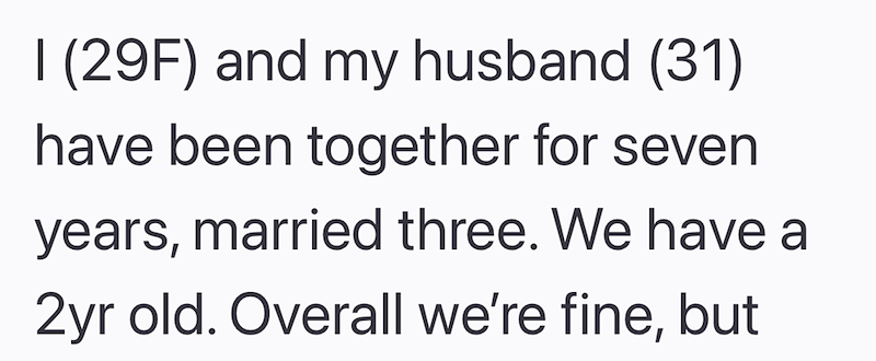 I (29F) and my husband (31) have been together for seven years, married three. We have a 2yr old. Overall we're fine, but