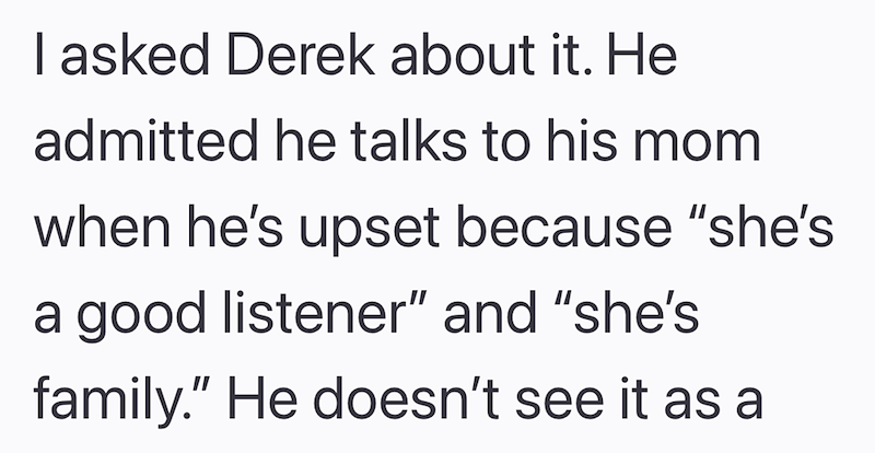 I asked Derek about it. He admitted he talks to his mom when he's upset because "she's a good listener" and "she's family." He doesn't see it as a