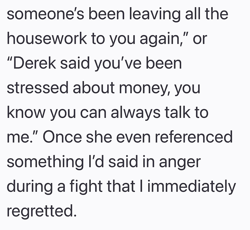 someone's been leaving all the housework to you again," or "Derek said you've been stressed about money, you know you can always talk to me." Once she even referenced something I'd said in anger during a fight that I immediately regretted.
