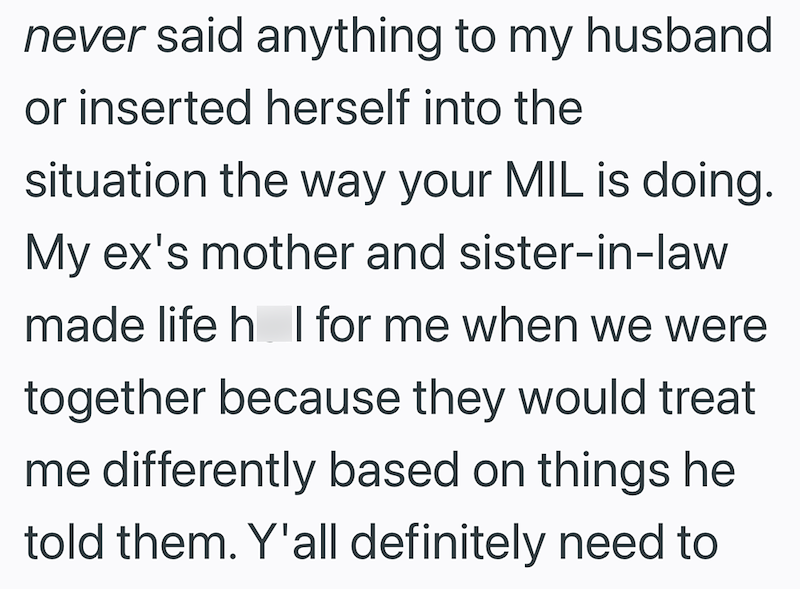 never said anything to my husband or inserted herself into the situation the way your MIL is doing. My ex's mother and sister-in-law made life h I for me when we were together because they would treat me differently based on things he told them. Y'all definitely need to