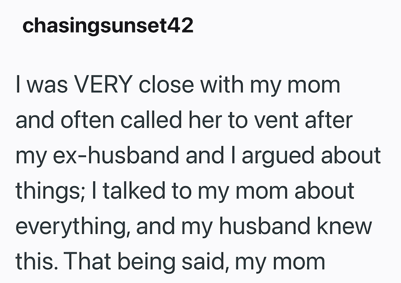 chasingsunset42 I was VERY close with my mom and often called her to vent after my ex-husband and I argued about things; I talked to my mom about everything, and my husband knew this. That being said, my mom