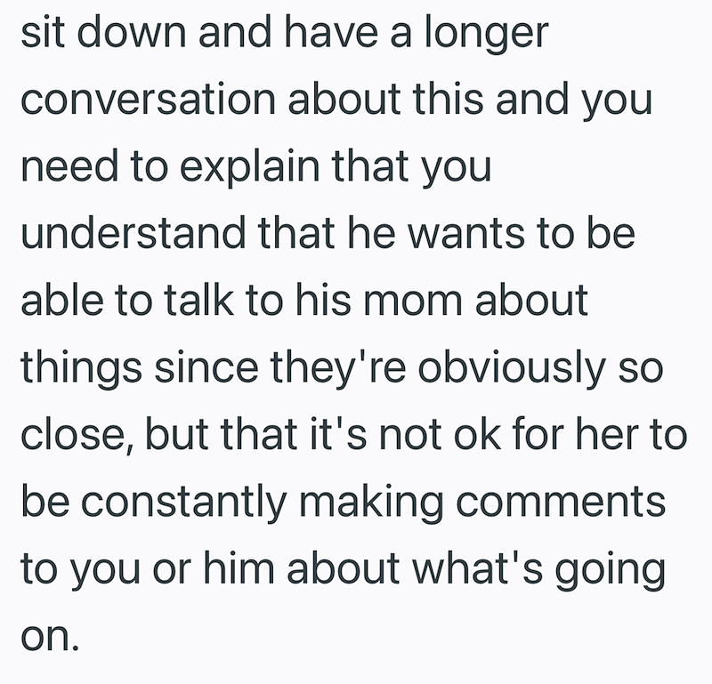 sit down and have a longer conversation about this and you need to explain that you understand that he wants to be able to talk to his mom about things since they're obviously so close, but that it's not ok for her to be constantly making comments to you or him about what's going on.