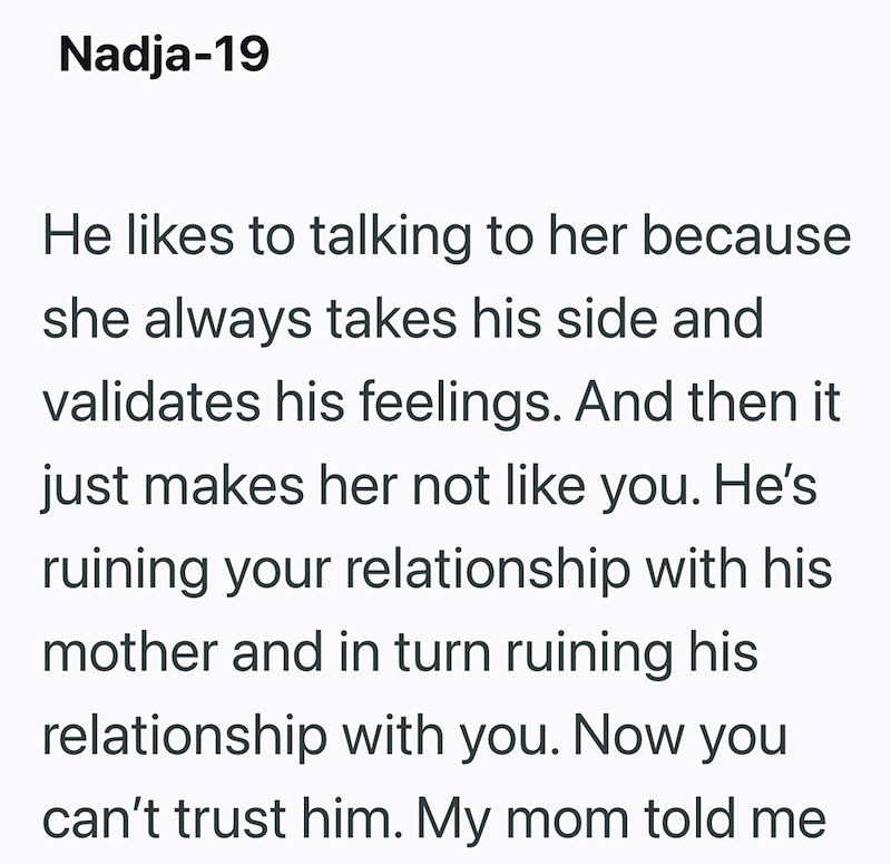 Nadja-19 He likes to talking to her because she always takes his side and validates his feelings. And then it just makes her not like you. He's ruining your relationship with his mother and in turn ruining his relationship with you. Now you can't trust him. My mom told me