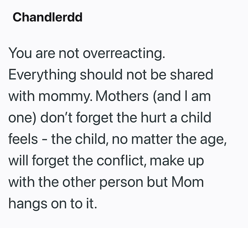Chandlerdd You are not overreacting. Everything should not be shared with mommy. Mothers (and I am one) don't forget the hurt a child feels - the child, no matter the age, will forget the conflict, make up with the other person but Mom hangs on to it.
