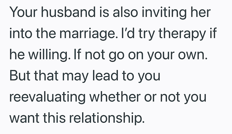 Your husband is also inviting her into the marriage. I'd try therapy if he willing. If not go on your own. But that may lead to you reevaluating whether or not you want this relationship.
