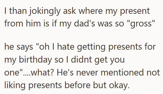 I than jokingly ask where my present from him is if my dad's was so "gross" he says "oh I hate getting presents for my birthday so I didnt get you one"....what? He's never mentioned not liking presents before but okay.