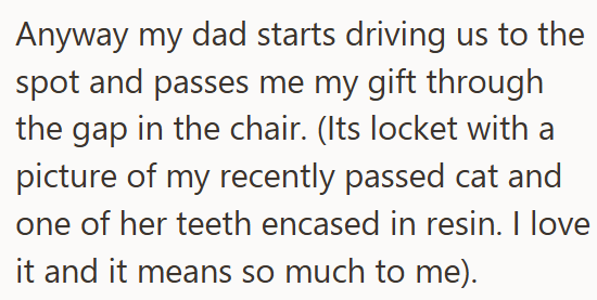 Anyway my dad starts driving us to the spot and passes me my gift through the gap in the chair. (Its locket with a picture of my recently passed cat and one of her teeth encased in resin. I love it and it means so much to me).