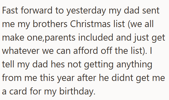 Fast forward to yesterday my dad sent me my brothers Christmas list (we all make one, parents included and just get whatever we can afford off the list). I tell my dad hes not getting anything from me this year after he didnt get me a card for my birthday.
