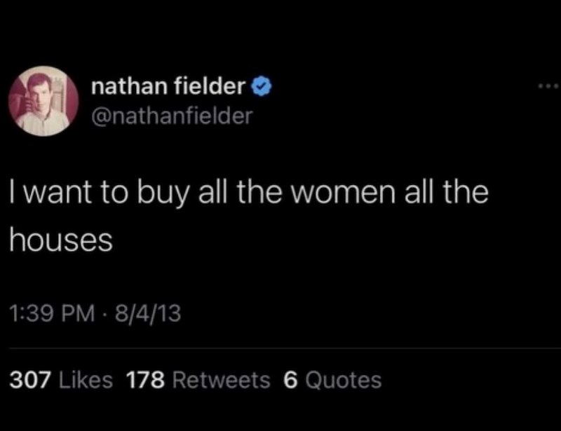 nathan fielder >> @nathanfielder I want to buy all the women all the houses 1:39 PM 8/4/13 307 Likes 178 Retweets 6 Quotes