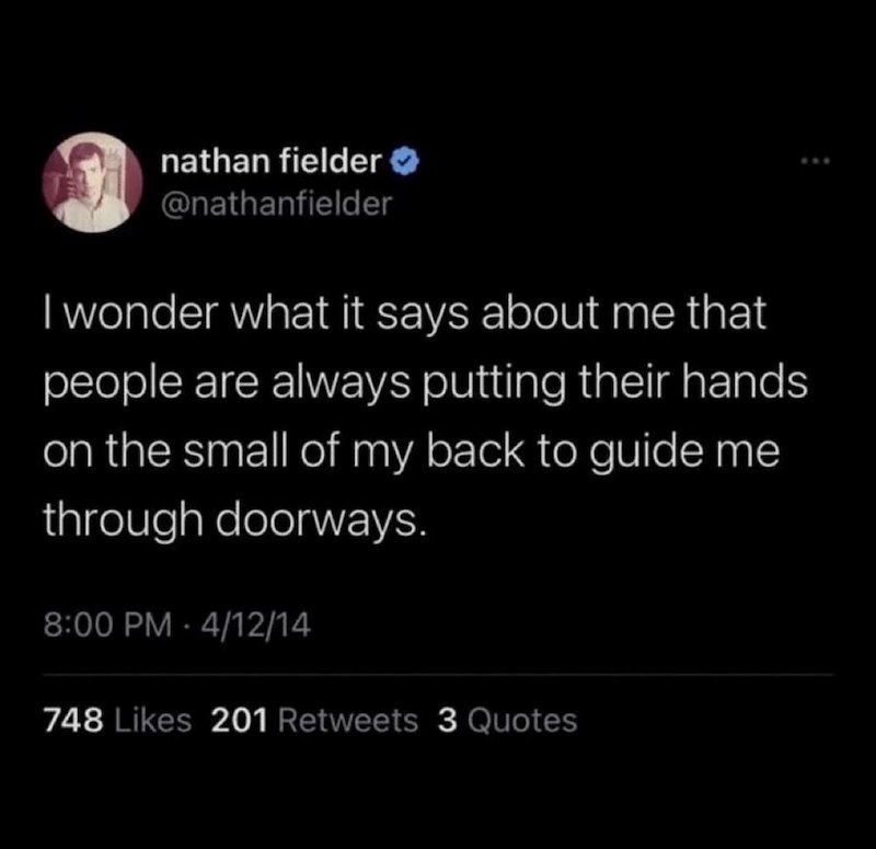 nathan fielder >> @nathanfielder I wonder what it says about me that people are always putting their hands on the small of my back to guide me through doorways. 8:00 PM 4/12/14 748 Likes 201 Retweets 3 Quotes