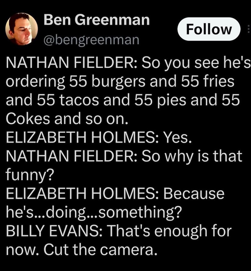 Ben Greenman @bengreenman Follow NATHAN FIELDER: So you see he's ordering 55 burgers and 55 fries and 55 tacos and 55 pies and 55 Cokes and so on. ELIZABETH HOLMES: Yes. NATHAN FIELDER: So why is that funny? ELIZABETH HOLMES: Because he's...doing...something? BILLY EVANS: That's enough for now. Cut the camera.