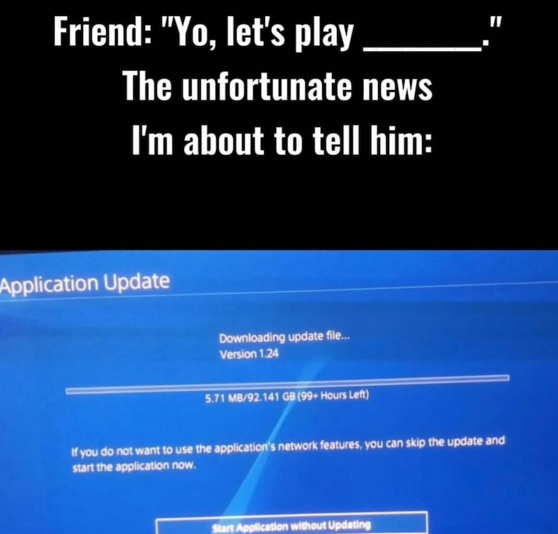 Friend: "Yo, let's play The unfortunate news I'm about to tell him: Application Update Downloading update file... Version 1.24 5.71 MB/92.141 GB (99+ Hours Left) If you do not want to use the application's network features, you can skip the update and start the application now. Start Application without Updating