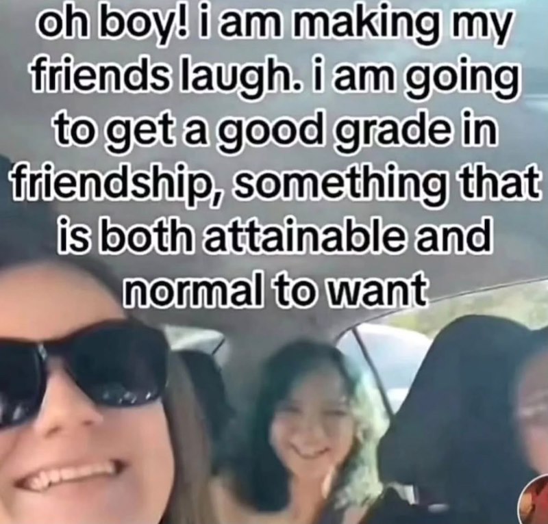 oh boy! i am making my friends laugh. i am going to get a good grade in friendship, something that is both attainable and normal to want