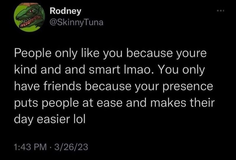 Rodney @SkinnyTuna People only like you because youre kind and and smart Imao. You only have friends because your presence puts people at ease and makes their day easier lol 1:43 PM 3/26/23 •