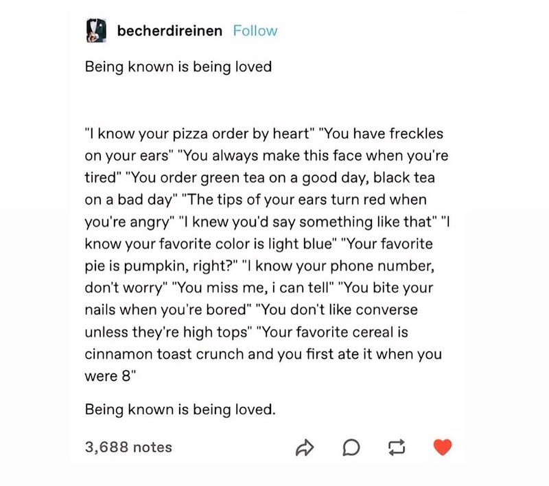 becherdireinen Follow Being known is being loved "I know your pizza order by heart" "You have freckles on your ears" "You always make this face when you're tired" "You order green tea on a good day, black tea on a bad day" "The tips of your ears turn red when you're angry" "I knew you'd say something like that" "I know your favorite color is light blue" "Your favorite pie is pumpkin, right?" "I know your phone number, don't worry" "You miss me, i can tell" "You bite your nails when you're bored"
