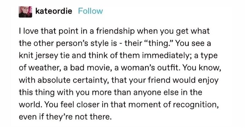 kateordie Follow I love that point in a friendship when you get what the other person's style is - their "thing." You see a knit jersey tie and think of them immediately; a type of weather, a bad movie, a woman's outfit. You know, with absolute certainty, that your friend would enjoy this thing with you more than anyone else in the world. You feel closer in that moment of recognition, even if they're not there.