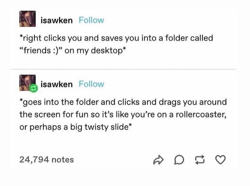 isawken Follow *right clicks you and saves you into a folder called "friends :)" on my desktop* isawken Follow *goes into the folder and clicks and drags you around the screen for fun so it's like you're on a rollercoaster, or perhaps a big twisty slide* 24,794 notes D D