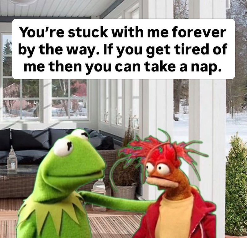 You're stuck with me forever by the way. If you get tired of me then you can take a nap.