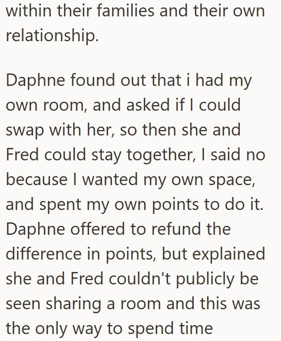 within their families and their own relationship. Daphne found out that i had my own room, and asked if I could swap with her, so then she and Fred could stay together, I said no because I wanted my own space, and spent my own points to do it. Daphne offered to refund the difference in points, but explained she and Fred couldn't publicly be seen sharing a room and this was the only way to spend time