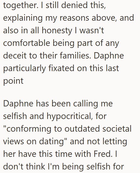 together. I still denied this, explaining my reasons above, and also in all honesty I wasn't comfortable being part of any deceit to their families. Daphne particularly fixated on this last point Daphne has been calling me selfish and hypocritical, for "conforming to outdated societal views on dating" and not letting her have this time with Fred. I don't think I'm being selfish for