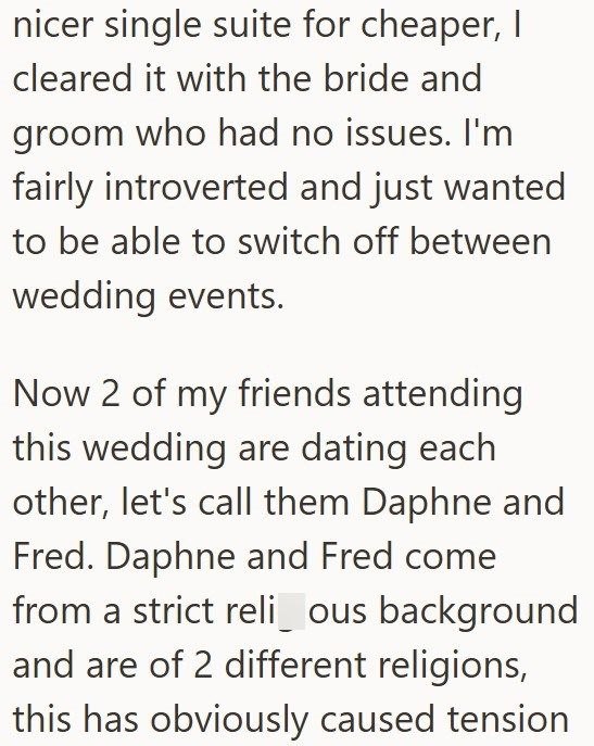 nicer single suite for cheaper, I cleared it with the bride and groom who had no issues. I'm fairly introverted and just wanted to be able to switch off between wedding events. Now 2 of my friends attending this wedding are dating each other, let's call them Daphne and Fred. Daphne and Fred come from a strict reli_ous background and are of 2 different religions, this has obviously caused tension