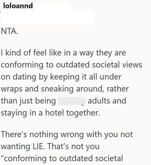 loloannd NTA. I kind of feel like in a way they are conforming to outdated societal views on dating by keeping it all under wraps and sneaking around, rather than just being adults and staying in a hotel together. There's nothing wrong with you not wanting LIE. That's not you "conforming to outdated societal