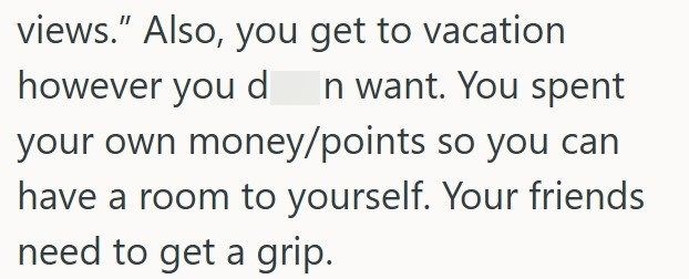 views." Also, you get to vacation however you d n want. You spent your own money/points so you can have a room to yourself. Your friends need to get a grip.