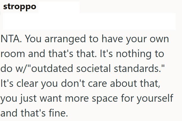 stroppo NTA. You arranged to have your own room and that's that. It's nothing to do w/"outdated societal standards." It's clear you don't care about that, you just want more space for yourself and that's fine.