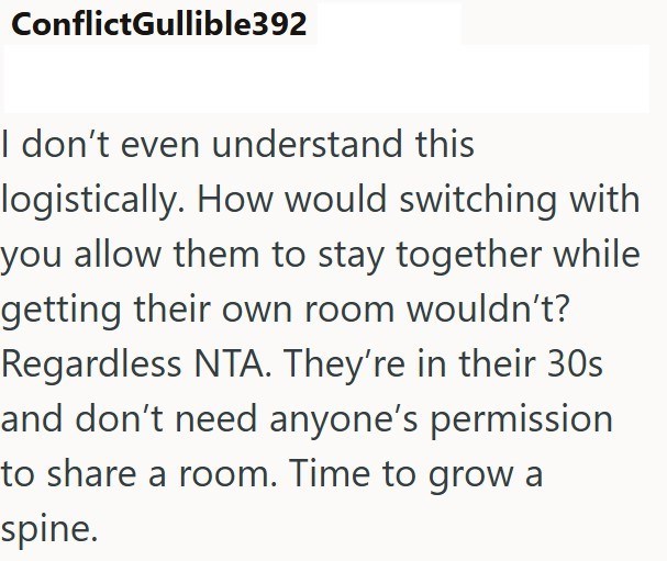 ConflictGullible392 I don't even understand this logistically. How would switching with you allow them to stay together while getting their own room wouldn't? Regardless NTA. They're in their 30s and don't need anyone's permission to share a room. Time to grow a spine.