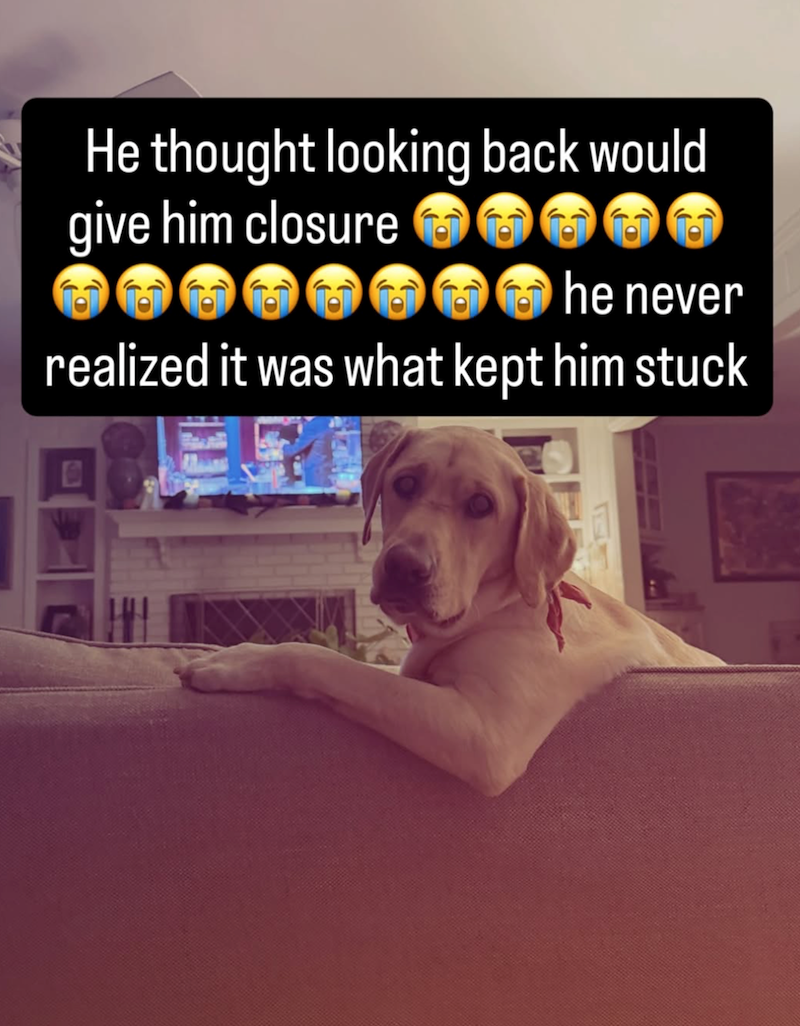 He thought looking back would give him closure he never realized it was what kept him stuck B
