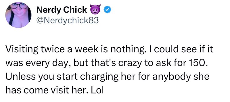 Nerdy Chick @Nerdychick83 Visiting twice a week is nothing. I could see if it was every day, but that's crazy to ask for 150. Unless you start charging her for anybody she has come visit her. Lol
