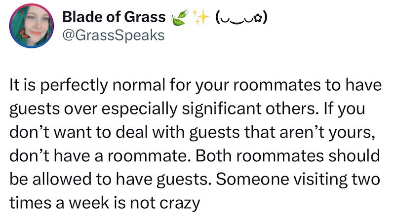 Blade of Grass # (~_~83) @GrassSpeaks It is perfectly normal for your roommates to have guests over especially significant others. If you don't want to deal with guests that aren't yours, don't have a roommate. Both roommates should be allowed to have guests. Someone visiting two times a week is not crazy