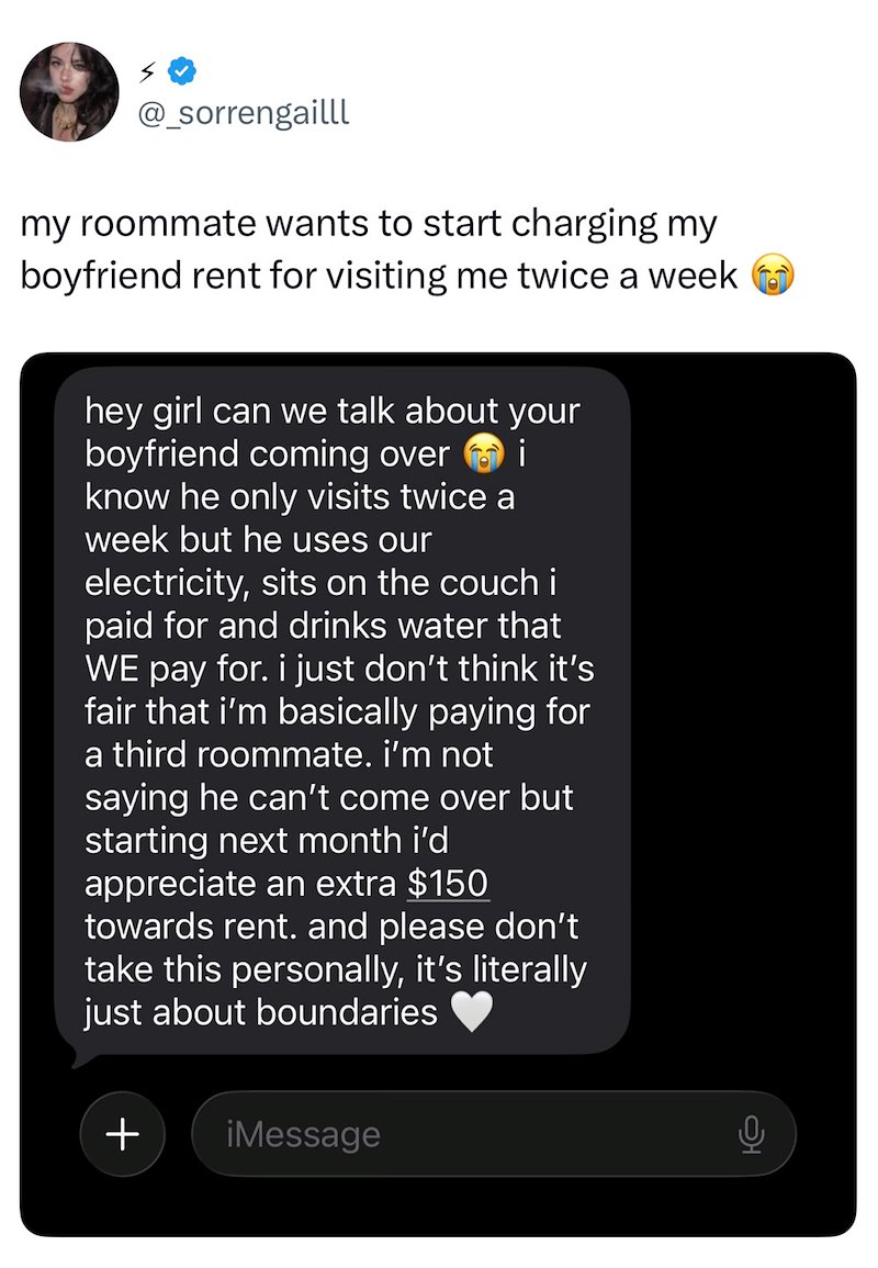 @_sorrengailll my roommate wants to start charging my boyfriend rent for visiting me twice a week hey girl can we talk about your boyfriend coming over know he only visits twice a week but he uses our i electricity, sits on the couch i paid for and drinks water that WE pay for. i just don't think it's fair that i'm basically paying for a third roommate. i'm not saying he can't come over but starting next month i'd appreciate an extra $150 towards rent. and please don't take this personally, it's