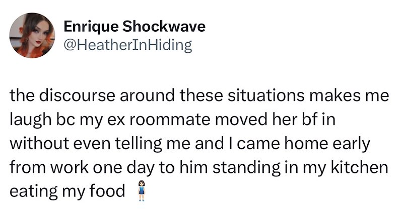 Enrique Shockwave @HeatherInHiding the discourse around these situations makes me laugh bc my ex roommate moved her bf in without even telling me and I came home early from work one day to him standing in my kitchen eating my food