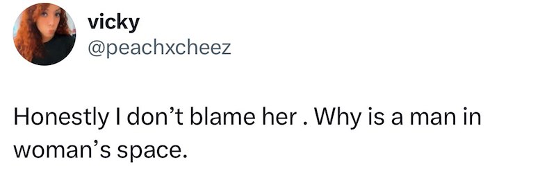 vicky @peachxcheez Honestly I don't blame her. Why is a man in woman's space.