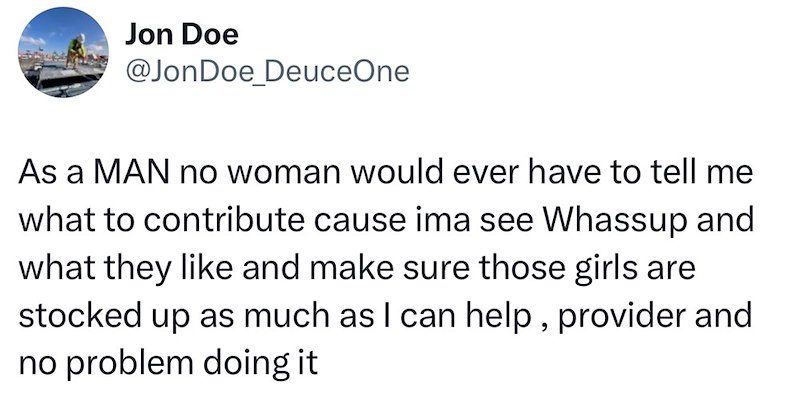 Jon Doe @JonDoe DeuceOne As a MAN no woman would ever have to tell me what to contribute cause ima see Whassup and what they like and make sure those girls are stocked up as much as I can help, provider and no problem doing it
