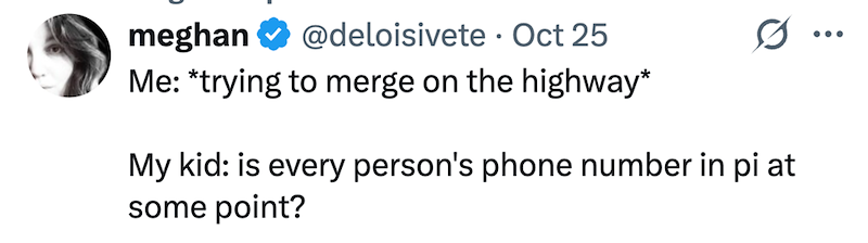 meghan @deloisivete Oct 25 Me: *trying to merge on the highway* 0. My kid: is every person's phone number in pi at some point?
