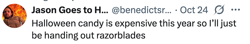 Jason Goes to H... @benedictsr... Oct 24 Halloween candy is expensive this year so I'll just be handing out razorblades