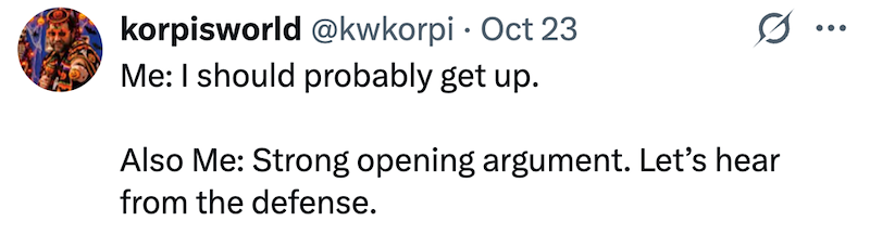 korpisworld @kwkorpi Oct 23 • Me: I should probably get up. Also Me: Strong opening argument. Let's hear from the defense.