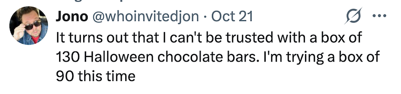 Jono @whoinvitedjon - Oct 21 It turns out that I can't be trusted with a box of 130 Halloween chocolate bars. I'm trying a box of 90 this time