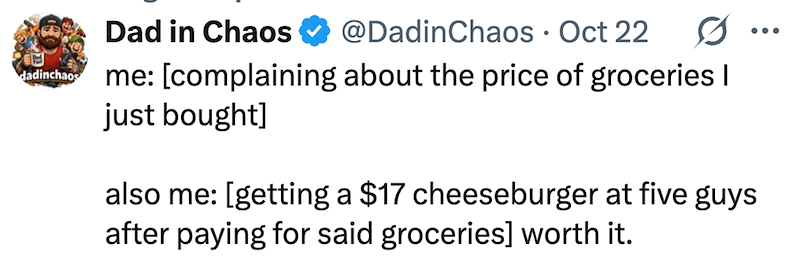 dadinchaos Dad in Chaos @DadinChaos · Oct 22 me: [complaining about the price of groceries I just bought] also me: [getting a $17 cheeseburger at five guys after paying for said groceries] worth it. •••
