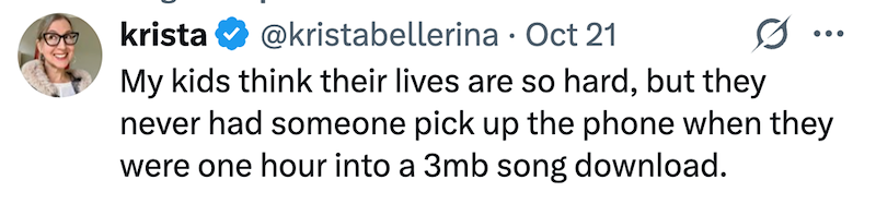 krista @kristabellerina · Oct 21 My kids think their lives are so hard, but they never had someone pick up the phone when they were one hour into a 3mb song download.