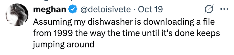 meghan @deloisivete Oct 19 0 ... Assuming my dishwasher is downloading a file from 1999 the way the time until it's done keeps jumping around