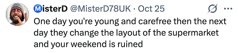 MisterD @MisterD78UK Oct 25 • 0 ... One day you're young and carefree then the next day they change the layout of the supermarket and your weekend is ruined