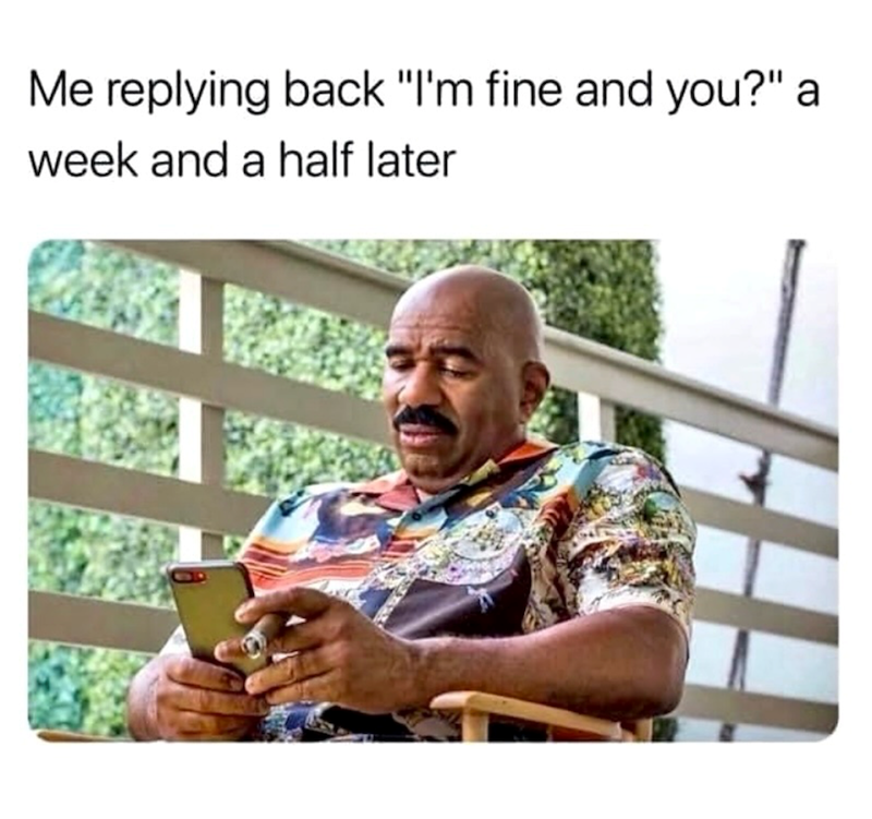 Me replying back "I'm fine and you?" a week and a half later