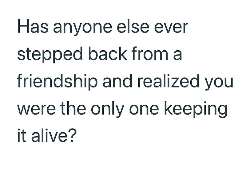 Has anyone else ever stepped back from a friendship and realized you were the only one keeping it alive?